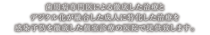 歯周病専門医による徹底した治療とデジタル化が融合した成人に特化した治療を感染予防を徹底した個室診療の医院で提供致します。